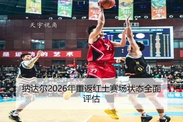 纳达尔2026年重返红土赛场状态全面评估
